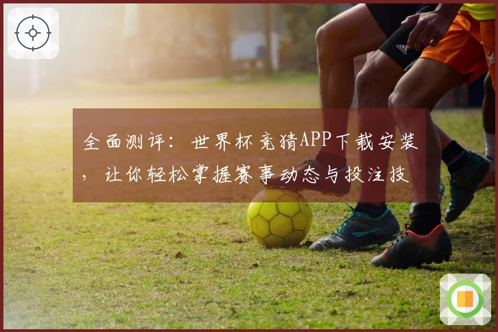 全面测评：世界杯竞猜APP下载安装，让你轻松掌握赛事动态与投注技巧