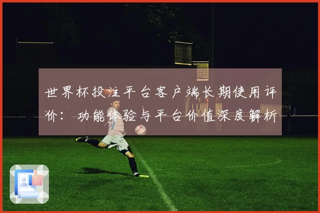 世界杯投注平台客户端长期使用评价:功能体验与平台价值深度解析