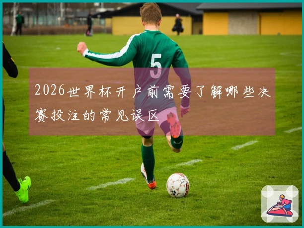 2026世界杯开户前需要了解哪些决赛投注的常见误区